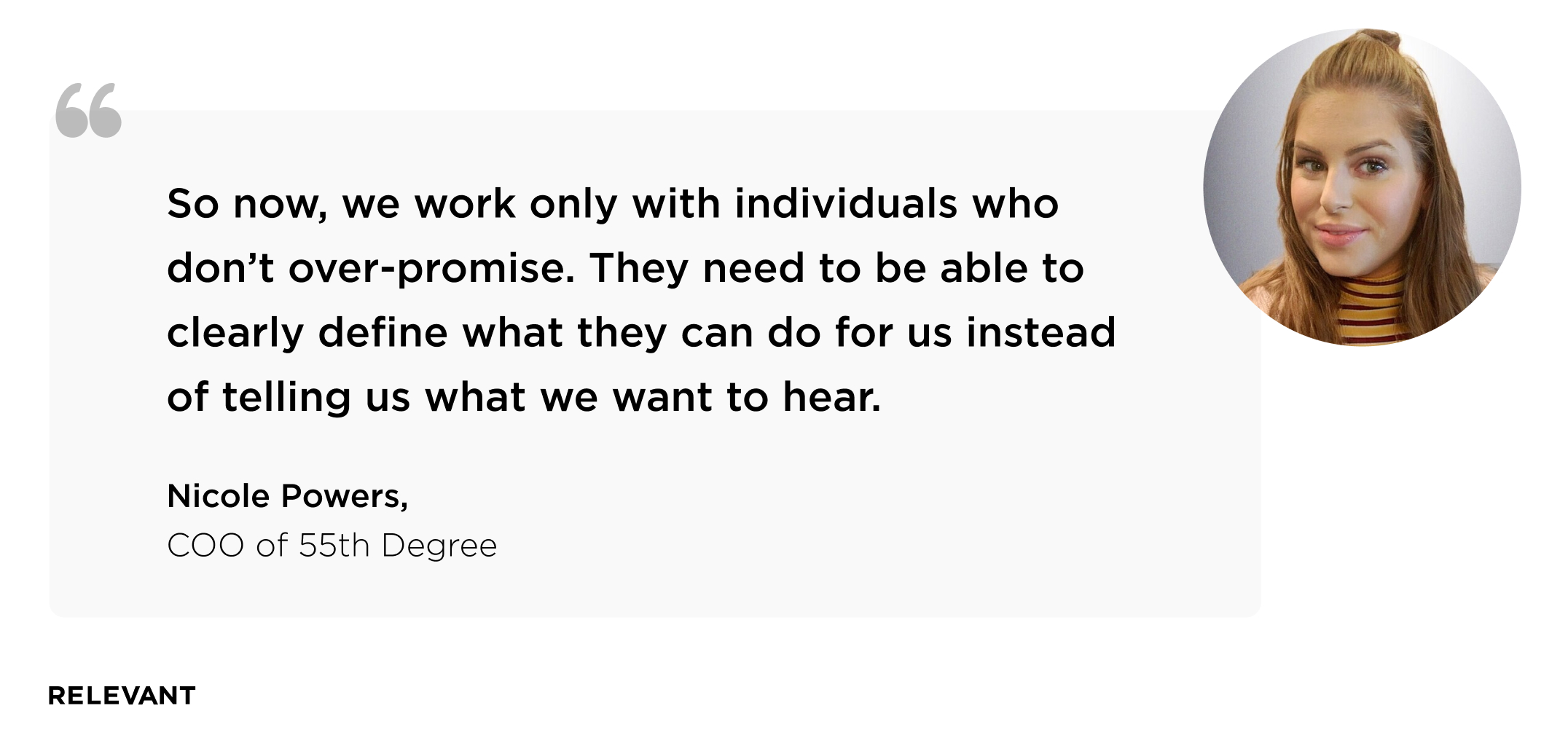So now, we work only with individuals who don’t over-promise. They need to be able to clearly define what they can do for us instead of telling us what we want to hear. Nicole Powers, COO of 55th Degree