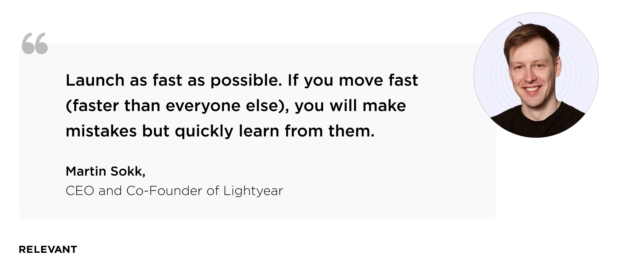 “Launch as fast as possible. If you move fast (faster than everyone else), you will make mistakes but quickly learn from them.” Martin Sokk, CEO and co-founder of  Lightyear